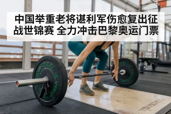 中国举重老将谌利军伤愈复出征战世锦赛 全力冲击巴黎奥运门票